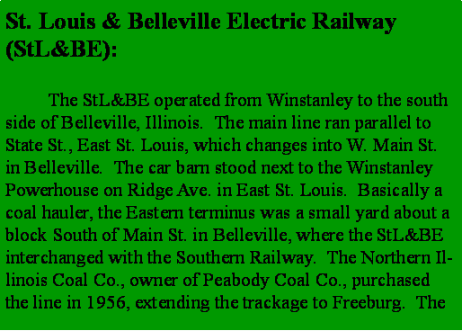 Text Box: St. Louis & Belleville Electric Railway (StL&BE):	The StL&BE operated from Winstanley to the south side of Belleville, Illinois.  The main line ran parallel to State St., East St. Louis, which changes into W. Main St. in Belleville.  The car barn stood next to the Winstanley Powerhouse on Ridge Ave. in East St. Louis.  Basically a coal hauler, the Eastern terminus was a small yard about a block South of Main St. in Belleville, where the StL&BE interchanged with the Southern Railway.  The Northern Illinois Coal Co., owner of Peabody Coal Co., purchased the line in 1956, extending the trackage to Freeburg.  The 