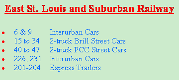 Text Box: East St. Louis and Suburban Railway6 & 9	Interurban Cars15 to 34 	2-truck Brill Street Cars40 to 47 	2-truck PCC Street Cars226, 231	Interurban Cars201-204	Express Trailers