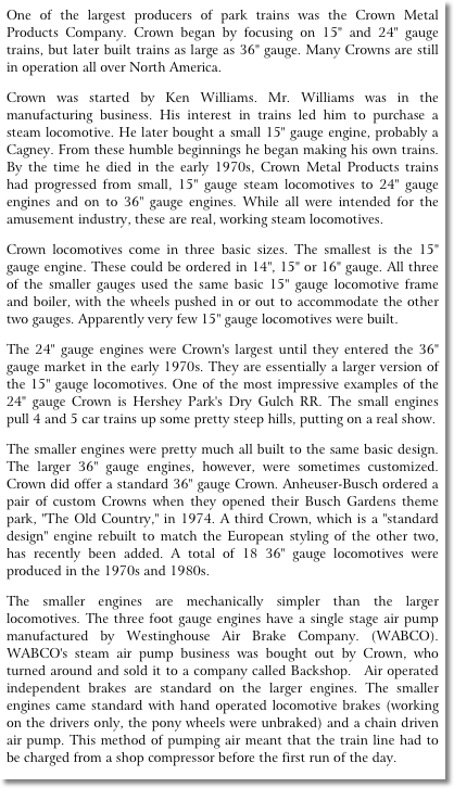One of the largest producers of park trains was the Crown Metal Products Company. Crown began by focusing on 15" and 24" gauge trains, but later built trains as large as 36" gauge. Many Crowns are still in operation all over North America.� 
Crown was started by Ken Williams. Mr. Williams was in the manufacturing business. His interest in trains led him to purchase a steam locomotive. He later bought a small 15" gauge engine, probably a Cagney. From these humble beginnings he began making his own trains. By the time he died in the early 1970s, Crown Metal Products trains had progressed from small, 15" gauge steam locomotives to 24" gauge engines and on to 36" gauge engines. While all were intended for the amusement industry, these are real, working steam locomotives.
Crown locomotives come in three basic sizes. The smallest is the 15" gauge engine. These could be ordered in 14", 15" or 16" gauge. All three of the smaller gauges used the same basic 15" gauge locomotive frame and boiler, with the wheels pushed in or out to accommodate the other two gauges. Apparently very few 15" gauge locomotives were built.
The 24" gauge engines were Crown's largest until they entered the 36" gauge market in the early 1970s. They are essentially a larger version of the 15" gauge locomotives. One of the most impressive examples of the 24" gauge Crown is Hershey Park's Dry Gulch RR. The small engines pull 4 and 5 car trains up some pretty steep hills, putting on a real show.
The smaller engines were pretty much all built to the same basic design. The larger 36" gauge engines, however, were sometimes customized. Crown did offer a standard 36" gauge Crown. Anheuser-Busch ordered a pair of custom Crowns when they opened their Busch Gardens theme park, "The Old Country," in 1974. A third Crown, which is a "standard design" engine rebuilt to match the European styling of the other two, has recently been added. A total of 18 36" gauge locomotives were produced in the 1970s and 1980s.
The smaller engines are mechanically simpler than the larger locomotives. The three foot gauge engines have a single stage air pump manufactured by Westinghouse Air Brake Company. (WABCO). WABCO's steam air pump business was bought out by Crown, who turned around and sold it to a company called Backshop.�  Air operated independent brakes are standard on the larger engines. The smaller engines came standard with hand operated locomotive brakes (working on the drivers only, the pony wheels were unbraked) and a chain driven air pump. This method of pumping air meant that the train line had to be charged from a shop compressor before the first run of the day.