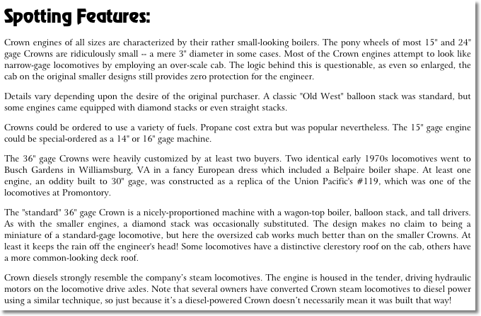 Spotting Features:
Crown engines of all sizes are characterized by their rather small-looking boilers. The pony wheels of most 15" and 24" gage Crowns are ridiculously small -- a mere 3" diameter in some cases. Most of the Crown engines attempt to look like narrow-gage locomotives by employing an over-scale cab. The logic behind this is questionable, as even so enlarged, the cab on the original smaller designs still provides zero protection for the engineer.
Details vary depending upon the desire of the original purchaser. A classic "Old West" balloon stack was standard, but some engines came equipped with diamond stacks or even straight stacks.
Crowns could be ordered to use a variety of fuels. Propane cost extra but was popular nevertheless. The 15" gage engine could be special-ordered as a 14" or 16" gage machine.
The 36" gage Crowns were heavily customized by at least two buyers. Two identical early 1970s locomotives went to Busch Gardens in Williamsburg, VA in a fancy European dress which included a Belpaire boiler shape. At least one engine, an oddity built to 30" gage, was constructed as a replica of the Union Pacific's #119, which was one of the locomotives at Promontory.
The "standard" 36" gage Crown is a nicely-proportioned machine with a wagon-top boiler, balloon stack, and tall drivers. As with the smaller engines, a diamond stack was occasionally substituted. The design makes no claim to being a miniature of a standard-gage locomotive, but here the oversized cab works much better than on the smaller Crowns. At least it keeps the rain off the engineer's head! Some locomotives have a distinctive clerestory roof on the cab, others have a more common-looking deck roof.
Crown diesels strongly resemble the company’s steam locomotives. The engine is housed in the tender, driving hydraulic motors on the locomotive drive axles. Note that several owners have converted Crown steam locomotives to diesel power using a similar technique, so just because it’s a diesel-powered Crown doesn’t necessarily mean it was built that way!